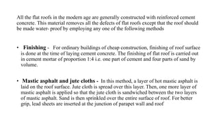 All the flat roofs in the modern age are generally constructed with reinforced cement
concrete. This material removes all the defects of flat roofs except that the roof should
be made water- proof by employing any one of the following methods
• Finishing - For ordinary buildings of cheap construction, finishing of roof surface
is done at the time of laying cement concrete. The finishing of flat roof is carried out
in cement mortar of proportion 1:4 i.e. one part of cement and four parts of sand by
volume.
• Mastic asphalt and jute cloths - In this method, a layer of hot mastic asphalt is
laid on the roof surface. Jute cloth is spread over this layer. Then, one more layer of
mastic asphalt is applied so that the jute cloth is sandwiched between the two layers
of mastic asphalt. Sand is then sprinkled over the entire surface of roof. For better
grip, lead sheets are inserted at the junction of parapet wall and roof
 
