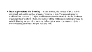 • Bedding concrete and flooring - In this method, the surface of RCC slab is
kept rough and on this surface a layer of concrete is laid. The concrete may be
brickbats lime concrete (1:2:4) or brickbats cement concrete (1:8:14), the thickness
of concrete layer is about 10 cm. The surface of the bedding concrete is provided by
suitable flooring such as tiles, terrazzo, Indian patent stone, etc. A convex joint is
provided at the junction of parapet wall and roof.
 