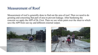 Measurement of Roof
Measurement of roof is generally done to find out the area of roof. Then we need to do
grouting and concreting that part of area to prevent leakage. After hardening the
concrete we apply the APP of Dr. Fixit. Then we use white paint over the sheet to which
save the APP from sun ray and different external output.
 