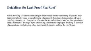 Guidelines for Leak Proof Flat Roof
Water proofing system on the roofs get deteriorated due to weathering effect and may
become ineffective due to development of cracks/de-bonding/ disintegration of water
proofing material etc. Stagnation of water due to undulation in roof surface, provision
of less number of drainage pipes or choking of same and improper detailing at junction
of parapet and roof etc., are other major contributors in making the roof leaky.
 