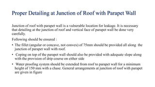 Proper Detailing at Junction of Roof with Parapet Wall
Junction of roof with parapet wall is a vulnerable location for leakage. It is necessary
that detailing at the junction of roof and vertical face of parapet wall be done very
carefully.
Following should be ensured :
• The fillet (angular or concave, not convex) of 75mm should be provided all along the
junction of parapet wall with roof.
• Coping on top of the parapet wall should also be provided with adequate slope along
with the provision of drip course on either side
• Water proofing system should be extended from roof to parapet wall for a minimum
height of 150 mm with a chase. General arrangements at junction of roof with parapet
are given in figure
 