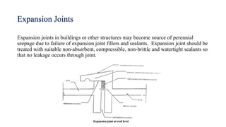 Expansion Joints
Expansion joints in buildings or other structures may become source of perennial
seepage due to failure of expansion joint fillers and sealants. Expansion joint should be
treated with suitable non-absorbent, compressible, non-brittle and watertight sealants so
that no leakage occurs through joint.
 