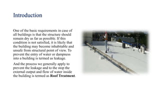 Introduction
One of the basic requirements in case of
all buildings is that the structure should
remain dry as far as possible. If this
condition is not satisfied, it is likely that
the building may become inhabitable and
unsafe from structural point of view. To
prevent the entry of water or dampness
into a building is termed as leakage.
And the process we generally apply to
prevent the leakage and to the stop the
external output and flow of water inside
the building is termed as Roof Treatment.
 