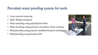 Prevalent water proofing system for roofs
• Lime concrete terracing
• Mud- Phuska treatment
• Water proofing using polyethylene films
• Water proofing using polymer cementious slurry coatings
• Waterproofing using polymer modified bitumen membranes.
• Waterproofing using bitumen felts
 