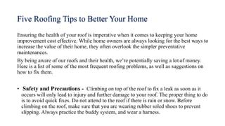 Five Roofing Tips to Better Your Home
Ensuring the health of your roof is imperative when it comes to keeping your home
improvement cost effective. While home owners are always looking for the best ways to
increase the value of their home, they often overlook the simpler preventative
maintenances.
By being aware of our roofs and their health, we’re potentially saving a lot of money.
Here is a list of some of the most frequent roofing problems, as well as suggestions on
how to fix them.
• Safety and Precautions - Climbing on top of the roof to fix a leak as soon as it
occurs will only lead to injury and further damage to your roof. The proper thing to do
is to avoid quick fixes. Do not attend to the roof if there is rain or snow. Before
climbing on the roof, make sure that you are wearing rubber soled shoes to prevent
slipping. Always practice the buddy system, and wear a harness.
 