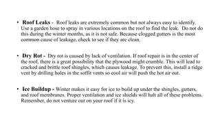 • Roof Leaks - Roof leaks are extremely common but not always easy to identify.
Use a garden hose to spray in various locations on the roof to find the leak. Do not do
this during the winter months, as it is not safe. Because clogged gutters is the most
common cause of leakage, check to see if they are clean.
• Dry Rot - Dry rot is caused by lack of ventilation. If roof repair is in the center of
the roof, there is a great possibility that the plywood might crumble. This will lead to
cracked and brittle roof shingles, which causes leakage. To prevent this, install a ridge
vent by drilling holes in the soffit vents so cool air will push the hot air out.
• Ice Buildup - Winter makes it easy for ice to build up under the shingles, gutters,
and roof membranes. Proper ventilation and ice shields will halt all of these problems.
Remember, do not venture out on your roof if it is icy.
 