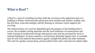 What is Roof ?
A Roof is a part of a building envelop, both the covering on the uppermost part of a
building or shelter which provides protection from animals and weather, notably rain,
but also heat, wind and sunlight, and the framing or structure which supports the
covering.
The characteristics of a roof are depended upon the purpose of the building that it
covers, the available roofing materials and the local traditions of constructions and
wider concept of architectural design and practice may also be governed by local or
national legislation. In most countries a roof protects primarily against rain. A verandah
may be roof with material that protects against sunlight but admits the other elements.
The roof of a garden conservatory, protects plants from cold, wind and rain admits light.
 