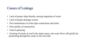 Causes of Leakage
• Lack of proper slope thereby causing stagnation of water
• Lack of proper drainage system
• Poor maintenance of water pipe connections and joints
• Poor quality of construction
• Fault in planning
• Forming of cracks in roof is the major cause, rain water flows off quickly by
penetrating through the cracks to the roof slab.
 
