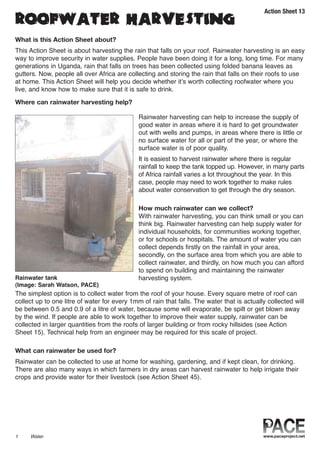 Action Sheet 13

ROOFWATER HARVESTING
What is this Action Sheet about?
This Action Sheet is about harvesting the rain that falls on your roof. Rainwater harvesting is an easy
way to improve security in water supplies. People have been doing it for a long, long time. For many
generations in Uganda, rain that falls on trees has been collected using folded banana leaves as
gutters. Now, people all over Africa are collecting and storing the rain that falls on their roofs to use
at home. This Action Sheet will help you decide whether it’s worth collecting roofwater where you
live, and know how to make sure that it is safe to drink.

Where can rainwater harvesting help?

                                              Rainwater harvesting can help to increase the supply of
                                              good water in areas where it is hard to get groundwater
                                              out with wells and pumps, in areas where there is little or
                                              no surface water for all or part of the year, or where the
                                              surface water is of poor quality.
                                              It is easiest to harvest rainwater where there is regular
                                              rainfall to keep the tank topped up. However, in many parts
                                              of Africa rainfall varies a lot throughout the year. In this
                                              case, people may need to work together to make rules
                                              about water conservation to get through the dry season.

                                              How much rainwater can we collect?
                                              With rainwater harvesting, you can think small or you can
                                              think big. Rainwater harvesting can help supply water for
                                              individual households, for communities working together,
                                              or for schools or hospitals. The amount of water you can
                                              collect depends firstly on the rainfall in your area,
                                              secondly, on the surface area from which you are able to
                                              collect rainwater, and thirdly, on how much you can afford
                                              to spend on building and maintaining the rainwater
Rainwater tank                                harvesting system.
(Image: Sarah Watson, PACE)
The simplest option is to collect water from the roof of your house. Every square metre of roof can
collect up to one litre of water for every 1mm of rain that falls. The water that is actually collected will
be between 0.5 and 0.9 of a litre of water, because some will evaporate, be spilt or get blown away
by the wind. If people are able to work together to improve their water supply, rainwater can be
collected in larger quantities from the roofs of larger building or from rocky hillsides (see Action
Sheet 15). Technical help from an engineer may be required for this scale of project.

What can rainwater be used for?
Rainwater can be collected to use at home for washing, gardening, and if kept clean, for drinking.
There are also many ways in which farmers in dry areas can harvest rainwater to help irrigate their
crops and provide water for their livestock (see Action Sheet 45).




1    Water
 