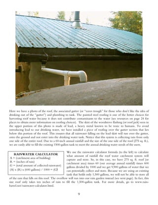 Here we have a photo of the roof, the associated gutter (or “eaves trough” for those who don’t like the idea of
drinking out of the “gutter”) and plumbing to tank. The painted steel roofing is one of the better choices for
harvesting roof water because it does not contribute contaminants to the water (see resources on page 24 for
places to obtain more information on roofing choices). The skirt of the woodstove flashing (or roof jack) seen in
the upper portion of this photo is made of lead, a heavy metal known to be toxic to humans. To avoid
introducing lead to our drinking water, we have installed a piece of roofing over the gutter section that lies
below this portion of the roof. This ensures that all rainwater falling on the lead skirt will run over the gutter,
onto the ground and not enter into the drinking water tank. Notice that this system is collecting rain from only
one side of the entire roof. Due to a 60-inch annual rainfall and the size of the one side of the roof (275 sq. ft.),
we are easily able to fill the existing 1500-gallon tank to meet the annual drinking water needs of the users.

                                                 We use the rainwater calculator formula (to the left) to calculate
   RAINWATER CALCULATOR                          what amount of rainfall the roof water catchment system will
A = (catchment area of building)                 capture and store. So, in this case, we have 275 sq. ft. roof (or
R = (inches of rain)                             catchment area) times 60 (our average annual rainfall) times 600
G = (total amount of collected rainwater)        gallons divided by 1000 and we get 9,900 gallons of water that we
(A) x (R) x (600 gallons) / 1000 = (G)           can potentially collect and store. Because we are using an existing
                                                 tank that holds only 1,500 gallons, we will not be able to store all
of the rain that falls on this roof. The overflow will run into our rain garden instead (see next page). In fact, this
size roof only takes ten inches of rain to fill the 1,500-gallon tank. For more details, go to www.rain-
barrel.net/rainwater-calculator.html.

                                                          9
 