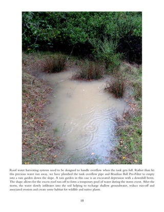 Roof water harvesting systems need to be designed to handle overflow when the tank gets full. Rather than let
this precious water run away, we have plumbed the tank overflow pipe and Brazilian Ball Pre-Filter to empty
into a rain garden down the slope. A rain garden in this case is an excavated depression with a downhill berm.
The shape allows for the excess roof run-off to form a temporary pool of water during the storm event. After the
storm, the water slowly infiltrates into the soil helping to recharge shallow groundwater, reduce run-off and
associated erosion and create some habitat for wildlife and native plants.


                                                      10
 