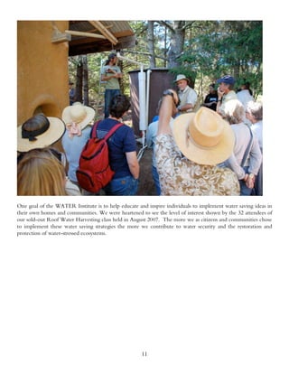 One goal of the WATER Institute is to help educate and inspire individuals to implement water saving ideas in
their own homes and communities. We were heartened to see the level of interest shown by the 32 attendees of
our sold-out Roof Water Harvesting class held in August 2007. The more we as citizens and communities chose
to implement these water saving strategies the more we contribute to water security and the restoration and
protection of water-stressed ecosystems.




                                                     11
 