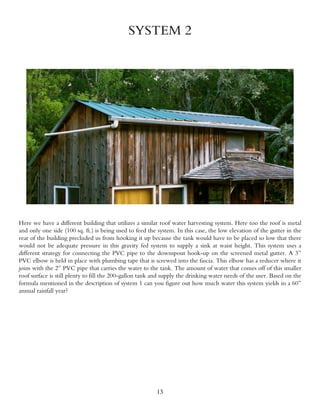 SYSTEM 2




Here we have a different building that utilizes a similar roof water harvesting system. Here too the roof is metal
and only one side (100 sq. ft.) is being used to feed the system. In this case, the low elevation of the gutter in the
rear of the building precluded us from hooking it up because the tank would have to be placed so low that there
would not be adequate pressure in this gravity fed system to supply a sink at waist height. This system uses a
different strategy for connecting the PVC pipe to the downspout hook-up on the screened metal gutter. A 3”
PVC elbow is held in place with plumbing tape that is screwed into the fascia. This elbow has a reducer where it
joins with the 2” PVC pipe that carries the water to the tank. The amount of water that comes off of this smaller
roof surface is still plenty to fill the 200-gallon tank and supply the drinking water needs of the user. Based on the
formula mentioned in the description of system 1 can you figure out how much water this system yields in a 60”
annual rainfall year?




                                                         13
 