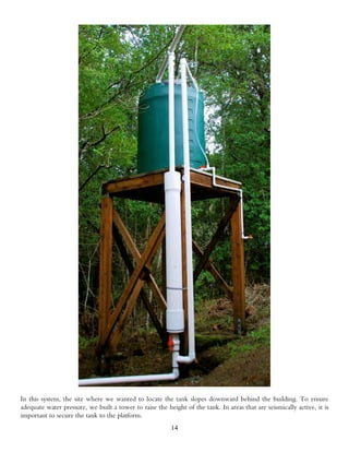 In this system, the site where we wanted to locate the tank slopes downward behind the building. To ensure
adequate water pressure, we built a tower to raise the height of the tank. In areas that are seismically active, it is
important to secure the tank to the platform.
                                                         14
 