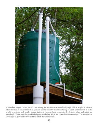 In this close up you can see the ½” clear tubing we are using as a water level gauge. This is helpful in a system
where the tank is harder to reach as you can see the water level without having to climb up the tower. It is also
helpful in systems with smaller storage tanks, as you may have to monitor levels more often and adjust use
accordingly. Please note that this kind of gauge works best if it is not exposed to direct sunlight. The sunlight can
cause algae to grow in the tube and thus affect the water quality.
                                                         15
 