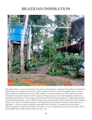 BRAZILIAN INSPIRATION




This photo depicts a system located deep in the interior of the Amazon at Instituto Permacultura da Amazonia’s
(IPA) jungle center in Boa Vista do Ramos. IPA is a project of the non-profit Permacultura America Latina
(PAL) founded by Ali Sharif. As stated on PAL’s website, www.permacultura.org, “PAL supports grassroots
sustainable development initiatives and low impact economic practices in poor and indigenous communities
throughout Latin America. PAL manages and provides technical and financial support to affiliated permaculture
schools and demonstration centers in Brazil, Ecuador, Peru and Guatemala. IPA was formed in 1997 in Manaus,
Brazil, as the result of an initiative backed by the United Nations Development Program and the Ministry of
Agriculture…and was created to establish a sustainable farm and initiate a complementary permaculture
education program.” Notice that the tank is elevated on a tower to optimize gravity fed water pressure. This is
made possible by the high elevation of the two-story roof.

                                                      18
 