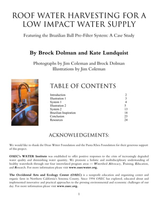 ROOF WATER HARVESTING FOR A
    LOW IMPACT WATER SUPPLY
          Featuring the Brazilian Ball Pre-Filter System: A Case Study


               By Brock Dolman and Kate Lundquist
                  Photographs by Jim Coleman and Brock Dolman
                           Illustrations by Jim Coleman


                               TABLE OF CONTENTS
                               Introduction                                               2
                               Illustration 1                                             3
                               System 1                                                   4
                               Illustration 2                                            5
                               System 2                                                  13
                               Brazilian Inspiration                                     18
                               Conclusion                                                23
                               Resources                                                 24




                              ACKNOWLEDGEMENTS:
We would like to thank the Dean Witter Foundation and the Panta Rhea Foundation for their generous support
of this project.

OAEC’s WATER Institute was established to offer positive responses to the crisis of increasingly degraded
water quality and diminishing water quantity. We promote a holistic and multidisciplinary understanding of
healthy watersheds through our four interrelated program areas — Watershed Advocacy, Training, Education,
and Research. For more information please visit www.oaecwater.org.

The Occidental Arts and Ecology Center (OAEC) is a nonprofit education and organizing center and
organic farm in Northern California’s Sonoma County. Since 1994 OAEC has explored, educated about and
implemented innovative and practical approaches to the pressing environmental and economic challenges of our
day. For more information please visit www.oaec.org.

                                                       1
 