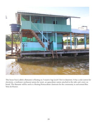 This house boat (called a flutuante) is floating on 3 massive logs (each 5 feet in diameter). It has a solar system for
electricity, a roofwater catchment system for water, an aquaculture system attached to the sides and a store on
board. The flutuante will be used as a floating Permaculture classroom for the community in and around Boa
Vista do Ramos.




                                                          19
 