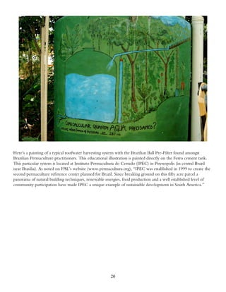 Here’s a painting of a typical roofwater harvesting system with the Brazilian Ball Pre-Filter found amongst
Brazilian Permaculture practitioners. This educational illustration is painted directly on the Ferro cement tank.
This particular system is located at Instituto Permacultura do Cerrado (IPEC) in Pirenopolis (in central Brazil
near Brasilia). As noted on PAL’s website (www.permacultura.org), “IPEC was established in 1999 to create the
second permaculture reference center planned for Brazil. Since breaking ground on this fifty acre parcel a
panorama of natural building techniques, renewable energies, food production and a well established level of
community participation have made IPEC a unique example of sustainable development in South America.”




                                                       20
 