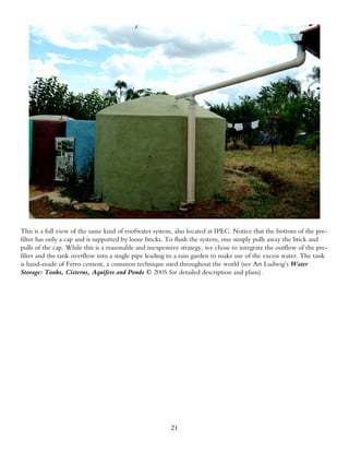 This is a full view of the same kind of roofwater system, also located at IPEC. Notice that the bottom of the pre-
filter has only a cap and is supported by loose bricks. To flush the system, one simply pulls away the brick and
pulls of the cap. While this is a reasonable and inexpensive strategy, we chose to integrate the outflow of the pre-
filter and the tank overflow into a single pipe leading to a rain garden to make use of the excess water. The tank
is hand-made of Ferro cement, a common technique used throughout the world (see Art Ludwig’s Water
Storage: Tanks, Cisterns, Aquifers and Ponds © 2005 for detailed description and plans).




                                                        21
 