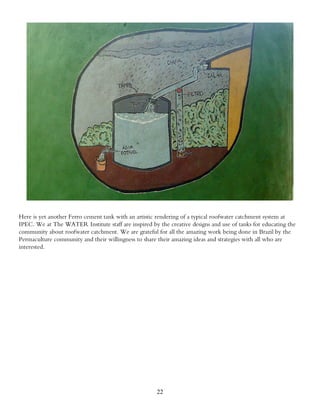 Here is yet another Ferro cement tank with an artistic rendering of a typical roofwater catchment system at
IPEC. We at The WATER Institute staff are inspired by the creative designs and use of tanks for educating the
community about roofwater catchment. We are grateful for all the amazing work being done in Brazil by the
Permaculture community and their willingness to share their amazing ideas and strategies with all who are
interested.




                                                      22
 