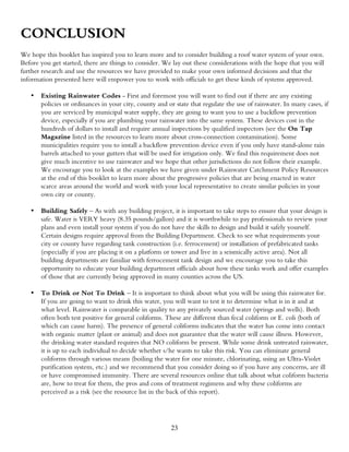 CONCLUSION
We hope this booklet has inspired you to learn more and to consider building a roof water system of your own.
Before you get started, there are things to consider. We lay out these considerations with the hope that you will
further research and use the resources we have provided to make your own informed decisions and that the
information presented here will empower you to work with officials to get these kinds of systems approved.

   •   Existing Rainwater Codes - First and foremost you will want to find out if there are any existing
       policies or ordinances in your city, county and or state that regulate the use of rainwater. In many cases, if
       you are serviced by municipal water supply, they are going to want you to use a backflow prevention
       device, especially if you are plumbing your rainwater into the same system. These devices cost in the
       hundreds of dollars to install and require annual inspections by qualified inspectors (see the On Tap
       Magazine listed in the resources to learn more about cross-connection contamination). Some
       municipalities require you to install a backflow prevention device even if you only have stand-alone rain
       barrels attached to your gutters that will be used for irrigation only. We find this requirement does not
       give much incentive to use rainwater and we hope that other jurisdictions do not follow their example.
       We encourage you to look at the examples we have given under Rainwater Catchment Policy Resources
       at the end of this booklet to learn more about the progressive policies that are being enacted in water
       scarce areas around the world and work with your local representative to create similar policies in your
       own city or county.

   •   Building Safely – As with any building project, it is important to take steps to ensure that your design is
       safe. Water is VERY heavy (8.35 pounds/gallon) and it is worthwhile to pay professionals to review your
       plans and even install your system if you do not have the skills to design and build it safely yourself.
       Certain designs require approval from the Building Department. Check to see what requirements your
       city or county have regarding tank construction (i.e. ferrocement) or installation of prefabricated tanks
       (especially if you are placing it on a platform or tower and live in a seismically active area). Not all
       building departments are familiar with ferrocement tank design and we encourage you to take this
       opportunity to educate your building department officials about how these tanks work and offer examples
       of those that are currently being approved in many counties across the US.

   •   To Drink or Not To Drink – It is important to think about what you will be using this rainwater for.
       If you are going to want to drink this water, you will want to test it to determine what is in it and at
       what level. Rainwater is comparable in quality to any privately sourced water (springs and wells). Both
       often both test positive for general coliforms. These are different than fecal coliform or E. coli (both of
       which can cause harm). The presence of general coliforms indicates that the water has come into contact
       with organic matter (plant or animal) and does not guarantee that the water will cause illness. However,
       the drinking water standard requires that NO coliform be present. While some drink untreated rainwater,
       it is up to each individual to decide whether s/he wants to take this risk. You can eliminate general
       coliforms through various means (boiling the water for one minute, chlorinating, using an Ultra-Violet
       purification system, etc.) and we recommend that you consider doing so if you have any concerns, are ill
       or have compromised immunity. There are several resources online that talk about what coliform bacteria
       are, how to treat for them, the pros and cons of treatment regimens and why these coliforms are
       perceived as a risk (see the resource list in the back of this report).




                                                        23
 