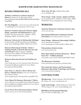 RAINWATER HARVESTING RESOURCES

BOOKS/PERIODICALS                                            Water From The Sky by Michael Reynolds
                                                             www.earthship.com
Guideline on Rainwater Catchment Systems for
Hawaii by Patricia S. H. Macomber (2001)                     Water Storage: Tanks, Cisterns, Aquifers and Ponds
www.ctahr.hawaii.edu/ctahr2001/PIO/FreePubs/FreePubs0        by Art Ludwig (2005). Publisher: Oasis Design. ISBN:
9.asp#Water.                                                 0964343363 www.oasisdesign.net/water/storage

On Tap Magazine – www.nesc.wvu.edu/ontap.cfm                 WEBSITES
- Controlling Cross Connections, Fall ’07 issue
                                                             American Rainwater Catchment Systems Assn.
Rainwater Catchment Systems for Domestic Supply:             www.arcsa-usa.org
Design, construction and implementation by John
Gould & Erik Nissen-Petersen. Publisher: ITDG                International Rainwater Catchment Systems
Publishing. ISBN: 1853394564 (1999)                          Association www.eng.warwick.ac.uk/ircsa

Rainwater Collection for the Mechanically Challenged         Oasis Design - Rainwater Harvesting/Coliform
by Suzy Banks with Richard Heinichen Publisher:              www.rainwaterharvesting.net
Tank Town Publishing. ISBN: 0966417003 (1997)                www.oasisdesign.net/water/quality/coliform.htm

Rainwater Harvesting for Drylands, Volume 1:                 Permacultura America Latina
Guiding Principles to Welcome Rain Into Your Life            www.permacultura.org
and Landscape by Brad Lancaster. Publisher:
Rainsource Press ISBN: 097724640X (2006),                    Penn State School of Forest Resources – Water
www.Harvestingrainwater.com                                  Facts #13 – Coliform Bacteria
                                                             www.pubs.cas.psu.edu/FreePubs/pdfs/XH0019.pdf
Rainwater Harvesting Potential and Guidelines for
Texas                                                        The Rainwater Calculator
www.twdb.state.tx.us/iwt/rainwater/docs/Rainwater            www.rain-barrel.net/rainwater-calculator.html
CommitteeFinalReport.pdf by the Texas Water
Development Board (2006).                                    The Centre for Science and Environment -
                                                             Rainwater Harvesting Technology and Systems
Storm Water as a Resource: How to Harvest and                www.rainwaterharvesting.org
Protect a Dryland Treasure by the City of Santa Fe,
New Mexico (2002)                                            CONTRACTORS
www.santafenm.gov/DocumentView.asp?DID=532
                                                             Wonderwater - Dylan Coleman, (530) 926-5050 in
Texas Manual On Rainwater Harvesting 3rd Edition
                                                             Mt. Shasta, CA, www.wonderwater.net
www.twdb.state.tx.us/publications/reports/Rainwater
HarvestingManual_3rdedition.pdf by the Texas Water
                                                             Earth Craft Design - Bobby Markowitz, (831) 475-
Development Board (2005)
                                                             9355 in Soquel, CA, www.earthcraftdesign.com
City of Tucson Water Harvesting Guidance Manual
                                                             Bill Wilson Environmental Planning
www.ci.tucson.az.us/water/harvesting.htm
                                                             (310) 441-3861 in Mill Valley, CA



                                                        24
 