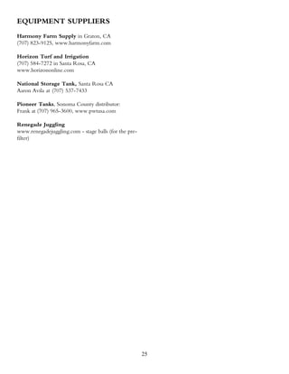 EQUIPMENT SUPPLIERS
Harmony Farm Supply in Graton, CA
(707) 823-9125, www.harmonyfarm.com

Horizon Turf and Irrigation
(707) 584-7272 in Santa Rosa, CA
www.horizononline.com

National Storage Tank, Santa Rosa CA
Aaron Avila at (707) 537-7433

Pioneer Tanks, Sonoma County distributor:
Frank at (707) 965-3600, www.pwtusa.com

Renegade Juggling
www.renegadejuggling.com - stage balls (for the pre-
filter)




                                                       25
 