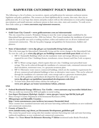 RAINWATER CATCHMENT POLICY RESOURCES
The following is a list of websites, tax incentives, reports and publications for rainwater catchment systems
legislation and policy guidelines. The resources are listed alphabetically by country, then state, then city or
publication title. It is our hope that citizens and policy makers will use this information to create policy language,
pass initiatives and install rainwater catchment systems in their own cities, states and countries. To easily access
these links online go to www.oaecwater.org/rainwater-resources.

AUSTRALIA
•   Gold Coast City Council – www.goldcoastwater.com.au/rainwatertanks
    This city council has created a Waterfuture Strategy to meet the water savings targets established by the
    Queensland State government in Dec. 2006 (see below). The Council mandates the installation of rainwater
    tanks for non-potable uses such as washing machines, toilets and outdoor uses on all new residential and
    commercial construction. This site has policy language and guidelines for homeowners, builders and
    planners.

• State of Queensland – www.dip.qld.gov.au/sustainable-living/index.php
  This is the main page for Queensland’s Sustainable Living and the recent changes to the Queensland Code.
  To view the code, go to www.dip.qld.gov.au/building/current-and-draft-parts.html and refer to:
     o MP 4.1 Sustainable Buildings which sets the mandatory water and energy efficiency measures
          required for new Class 1 buildings (houses, townhouses, terrace houses) and Class 2 sole occupancy
          units.
     o MP 4.2 Water savings targets, which requires that new class 1 buildings meet prescribed water
          savings. This can be achieved through the installation of a rainwater tank, communal rainwater tank,
          dual reticulation, stormwater reuse, or a greywater treatment plant.
     o MP 4.3 Alternative water sources commercial buildings, which sets the mandatory requirements for
          all new commercial and industrial buildings to have an alternative water source. This can be achieved
          through the installation of a rainwater tank, water storage tank or a greywater treatment plant.
     o To see all the guidelines and factsheets developed for these parts of the code go to:
          www.dip.qld.gov.au/guidelines/queensland-development-code.html
     o To learn more about their rebate schemes for tanks go to
          www.nrw.qld.gov.au/water/saverscheme/rebate_schemes
USA
•   Federal Residential Energy Efficiency Tax Credits - www.natresnet.org/taxcredits/default.htm -
    This tax credit was renewed for 2008 and applies to metal roofing.
•   Low-Impact Development Hydrologic Analysis – www.epa.gov/owow/nps/lid/lid_hydr.pdf
    Prince George’s County Department of Environmental Resources (1999).
•   Albuquerque and Bernalillo Counties -
    http://www.uswaternews.com/archives/arcconserv/8waterule2.html
    These counties have mandated rainwater tank and water harvesting earthwork installation on new residential
    and commercial construction.
•   County of Santa Fe –
    www.santafecounty.org/about_us/documents/development_guidelines.pdf
    This county has passed water saving rules that mandate rainwater harvesting into tank and water harvesting
    earthwork installations on new residential and commercial construction.
•   Texas – See Texas Manual On Rainwater Harvesting 3rd Edition mentioned under Books/Periodicals.
 