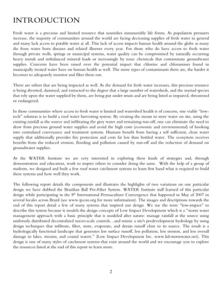 INTRODUCTION
Fresh water is a precious and limited resource that nourishes innumerable life forms. As population pressures
increase, the majority of communities around the world are facing decreasing supplies of fresh water in general
and many lack access to potable water at all. This lack of access impacts human health around the globe as many
die from water born diseases and related illnesses every year. For those who do have access to fresh water
through private wells, springs or municipal systems, water quality can be compromised by naturally occurring
heavy metals and imbalanced mineral loads or increasingly by toxic chemicals that contaminate groundwater
supplies. Concerns have been raised over the potential impact that chlorine and chloramines found in
municipally treated water have on human health as well. The more types of contaminants there are, the harder it
becomes to adequately monitor and filter them out.

There are others that are being impacted as well. As the demand for fresh water increases, this precious resource
is being diverted, dammed, and extracted to the degree that a large number of watersheds, and the myriad species
that rely upon the water supplied by them, are being put under strain and are being listed as impaired, threatened
or endangered.

In those communities where access to fresh water is limited and watershed health is of concern, one viable “low-
tech” solution is to build a roof water harvesting system. By creating the means to store water on site, using the
existing rainfall as the source and infiltrating the grey water and remaining run-off, one can eliminate the need to
draw from precious ground water supplies and avoid the high costs (economic and environmental) of hooking
into centralized conveyance and treatment systems. Humans benefit from having a self sufficient, clean water
supply that additionally provides fire protection and costs far less than bottled water. The ecosystem receives
benefits from the reduced erosion, flooding and pollution caused by run-off and the reduction of demand on
groundwater supplies.

At the WATER Institute we are very interested in exploring these kinds of strategies and, through
demonstration and education, work to inspire others to consider doing the same. With the help of a group of
students, we designed and built a few roof water catchment systems to learn first hand what is required to build
these systems and how well they work.

The following report details the components and illustrates the highlights of two variations on one particular
design we have dubbed the Brazilian Ball Pre-Filter System. WATER Institute staff learned of this particular
design while participating in the 8th International Permaculture Convergence that happened in May of 2007 in
several locales across Brazil (see www.ipcon.org for more information). The images and descriptions towards the
end of this report detail a few of many systems that inspired our design. We use the term “low-impact” to
describe this system because it models the design concepts of Low Impact Development which is a “storm water
management approach with a basic principle that is modeled after nature: manage rainfall at the source using
uniformly distributed decentralized micro-scale controls…and mimic a site's predevelopment hydrology by using
design techniques that infiltrate, filter, store, evaporate, and detain runoff close to its source. The result is a
hydrologically functional landscape that generates less surface runoff, less pollution, less erosion, and less overall
damage to lakes, streams, and coastal waters.” (Low Impact Development Inc. www.lid-stormwater.net). This
design is one of many styles of catchment systems that exist around the world and we encourage you to explore
the resources listed at the end of this report to learn more.




                                                          2
 