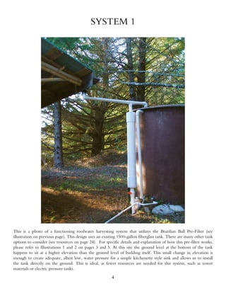 SYSTEM 1




This is a photo of a functioning roofwater harvesting system that utilizes the Brazilian Ball Pre-Filter (see
illustration on previous page). This design uses an existing 1500-gallon fiberglass tank. There are many other tank
options to consider (see resources on page 24). For specific details and explanation of how this pre-filter works,
please refer to Illustrations 1 and 2 on pages 3 and 5. At this site the ground level at the bottom of the tank
happens to sit at a higher elevation than the ground level of building itself. This small change in elevation is
enough to create adequate, albeit low, water pressure for a simple kitchenette style sink and allows us to install
the tank directly on the ground. This is ideal, as fewer resources are needed for this system, such as tower
materials or electric pressure tanks.
                                                        4
 