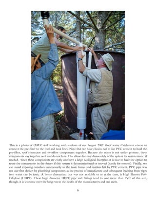 This is a photo of OAEC staff working with students of our August 2007 Roof water Catchment course to
connect the pre-filter to the roof and tank lines. Note that we have chosen not to use PVC cement to hold the
pre-filter, roof connector and overflow components together. Because the water is not under pressure, these
components stay together well and do not leak. This allows for easy disassembly of the system for maintenance, if
needed. Since these components are costly and have a large ecological footprint, it is nice to have the option to
reuse the components in the future if this system is decommissioned or moved (handy for renters!). Finally, we
can avoid exposing ourselves unnecessarily to the toxic fumes and residues left by PVC cement. PVC pipe was
not our first choice for plumbing components as the process of manufacture and subsequent leaching from pipes
into water can be toxic. A better alternative, that was not available to us at the time, is High Density Poly
Ethylene (HDPE). These large diameter HDPE pipe and fittings tend to cost more than PVC of this size,
though, it is less toxic over the long run to the health of the manufacturers and end users.

                                                       6
 