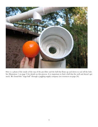 Here is a photo if the inside of the top of the pre-filter and the ball that floats up and down to seal off the hole.
See Illustration 1 on page 5 for details on this process. It is important to find a ball that fits well and doesn’t get
stuck. We found this “stage ball” through a juggling supply company (see resources on page 24).




                                                          7
 