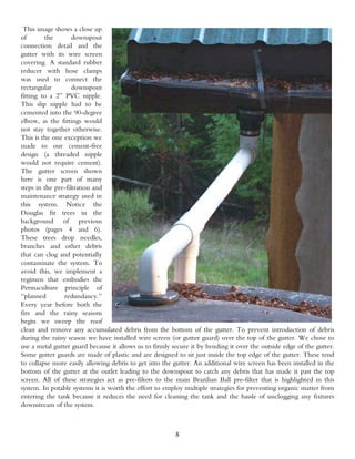 This image shows a close up
of       the        downspout
connection detail and the
gutter with its wire screen
covering. A standard rubber
reducer with hose clamps
was used to connect the
rectangular         downspout
fitting to a 2” PVC nipple.
This slip nipple had to be
cemented into the 90-degree
elbow, as the fittings would
not stay together otherwise.
This is the one exception we
made to our cement-free
design (a threaded nipple
would not require cement).
The gutter screen shown
here is one part of many
steps in the pre-filtration and
maintenance strategy used in
this system. Notice the
Douglas fir trees in the
background of previous
photos (pages 4 and 6).
These trees drop needles,
branches and other debris
that can clog and potentially
contaminate the system. To
avoid this, we implement a
regimen that embodies the
Permaculture principle of
“planned        redundancy.”
Every year before both the
fire and the rainy seasons
begin we sweep the roof
clean and remove any accumulated debris from the bottom of the gutter. To prevent introduction of debris
during the rainy season we have installed wire screen (or gutter guard) over the top of the gutter. We chose to
use a metal gutter guard because it allows us to firmly secure it by bending it over the outside edge of the gutter.
Some gutter guards are made of plastic and are designed to sit just inside the top edge of the gutter. These tend
to collapse more easily allowing debris to get into the gutter. An additional wire screen has been installed in the
bottom of the gutter at the outlet leading to the downspout to catch any debris that has made it past the top
screen. All of these strategies act as pre-filters to the main Brazilian Ball pre-filter that is highlighted in this
system. In potable systems it is worth the effort to employ multiple strategies for preventing organic matter from
entering the tank because it reduces the need for cleaning the tank and the hassle of unclogging any fixtures
downstream of the system.



                                                         8
 