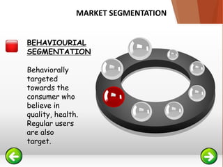 Behaviorally
targeted
towards the
consumer who
believe in
quality, health.
Regular users
are also
target.
BEHAVIOURIAL
SEGMENTATION
MARKET SEGMENTATION
 