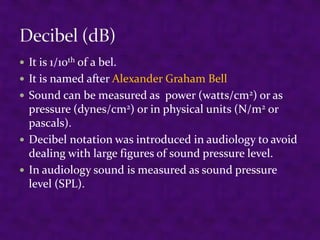 It is 1/10th of a bel.
 It is named after Alexander Graham Bell
 Sound can be measured as power (watts/cm2) or as

pressure (dynes/cm2) or in physical units (N/m2 or
pascals).
 Decibel notation was introduced in audiology to avoid
dealing with large figures of sound pressure level.
 In audiology sound is measured as sound pressure
level (SPL).

 