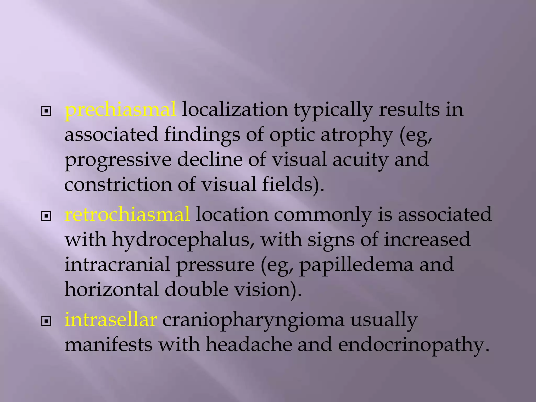  prechiasmal localization typically results in
associated findings of optic atrophy (eg,
progressive decline of visual acuity and
constriction of visual fields).
 retrochiasmal location commonly is associated
with hydrocephalus, with signs of increased
intracranial pressure (eg, papilledema and
horizontal double vision).
 intrasellar craniopharyngioma usually
manifests with headache and endocrinopathy.
 
