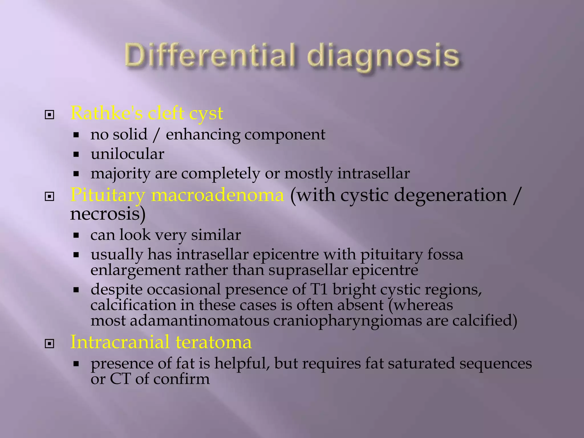  Rathke's cleft cyst
 no solid / enhancing component
 unilocular
 majority are completely or mostly intrasellar
 Pituitary macroadenoma (with cystic degeneration /
necrosis)
 can look very similar
 usually has intrasellar epicentre with pituitary fossa
enlargement rather than suprasellar epicentre
 despite occasional presence of T1 bright cystic regions,
calcification in these cases is often absent (whereas
most adamantinomatous craniopharyngiomas are calcified)
 Intracranial teratoma
 presence of fat is helpful, but requires fat saturated sequences
or CT of confirm
 