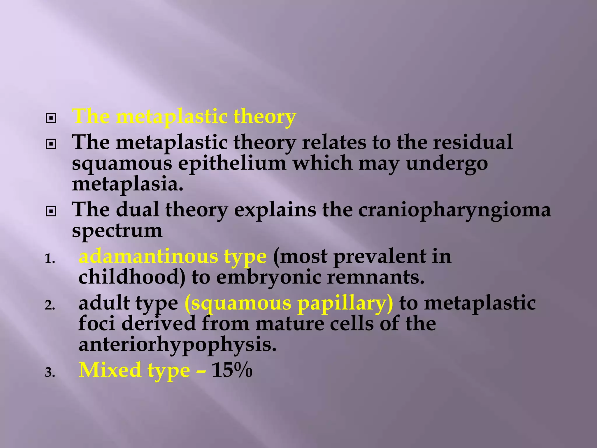  The metaplastic theory
 The metaplastic theory relates to the residual
squamous epithelium which may undergo
metaplasia.
 The dual theory explains the craniopharyngioma
spectrum
1. adamantinous type (most prevalent in
childhood) to embryonic remnants.
2. adult type (squamous papillary) to metaplastic
foci derived from mature cells of the
anteriorhypophysis.
3. Mixed type – 15%
 
