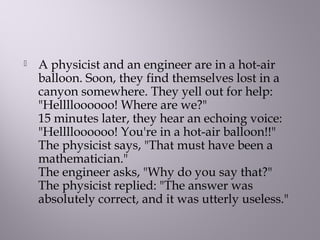  A physicist and an engineer are in a hot-air
balloon. Soon, they find themselves lost in a
canyon somewhere. They yell out for help:
"Helllloooooo! Where are we?" 
15 minutes later, they hear an echoing voice:
"Helllloooooo! You're in a hot-air balloon!!" 
The physicist says, "That must have been a
mathematician." 
The engineer asks, "Why do you say that?" 
The physicist replied: "The answer was
absolutely correct, and it was utterly useless." 
 