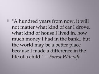  "A hundred years from now, it will
not matter what kind of car I drove,
what kind of house I lived in, how
much money I had in the bank...but
the world may be a better place
because I made a difference in the
life of a child." -- Forest Witcraft
 