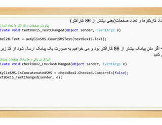 ‫ﮐﺎراﮐﺗر‬(
‫ﭘﯿﺎم‬‫و‬ ‫ﺻﻔﺤﺎت‬ ‫ﻣﺘﻦ‬‫ﺷﻤﺎرش‬ ‫ﺗﻌﺪاد‬ ‫ﮐﺎراﮐﺘﺮھﺎ‬
ivate void textBox15_TextChanged(object sender,
bel28.Text = axKylixSMS.CountSMSText(textBox
‫زﯾر‬ ‫ﮐد‬ ‫از‬ ‫ﺷود‬ ‫ارﺳﺎل‬ ‫ﭘﯾﺎﻣﮏ‬ ‫ﯾﮏ‬ ‫ﺻورت‬ ‫ﺑﮫ‬ ‫ﺧواھﯾم‬ ‫ﻣﯽ‬ ‫و‬ ‫ﺑود‬ ‫ﮐﺎراﮐﺗر‬
‫ﭼﺴﺒﺎﻧﺪ‬ ‫ﺻﻔﺤﺎت‬ ‫ﭘﯿﺎﻣﮏ‬ ‫ھﺎ‬ ‫و‬ ‫ﯾﮑﯽ‬ ‫ﮐﺮدن‬ ‫اﻧﮭﺎ‬
ivate void checkBox2_CheckedChanged(object
KylixSMS.IsConcatenatedSMS = checkBox2.Checked.CompareTo(
xtBox15_TextChanged(sender, e);
‫ﺻﻔﺣﺎت‬ ‫ﺗﻌداد‬ ‫و‬ ‫ﮐﺎرﮐﺗرھﺎ‬ ‫ﻌداد‬)‫از‬ ‫ﺑﯾﺷﺗر‬ ‫ﯾﻌﻧﯽ‬86‫ﮐﺎراﮐﺗر‬
sender, EventArgs e)
textBox15.Text);
‫از‬ ‫ﺑﯾﺷﺗر‬ ‫ﭘﯾﺎﻣﮏ‬ ‫ﻣﺗن‬ ‫اﮔر‬ ‫ﮫ‬86‫زﯾر‬ ‫ﮐد‬ ‫از‬ ‫ﺷود‬ ‫ارﺳﺎل‬ ‫ﭘﯾﺎﻣﮏ‬ ‫ﯾﮏ‬ ‫ﺻورت‬ ‫ﺑﮫ‬ ‫ﺧواھﯾم‬ ‫ﻣﯽ‬ ‫و‬ ‫ﺑود‬ ‫ﮐﺎراﮐﺗر‬
‫ﮐﻧﯾم‬ ‫ﯽ‬:
object sender, EventArgs e)
.Checked.CompareTo(false);
 