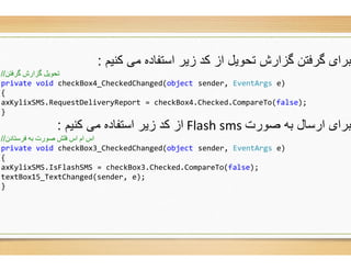 ‫ﮐﻧﯾم‬ ‫ﻣﯽ‬ ‫اﺳﺗﻔﺎده‬ ‫زﯾر‬ ‫ﮐد‬ ‫از‬ ‫ﺗﺣوﯾل‬ ‫ﮔزارش‬ ‫ﮔرﻓﺗن‬ ‫ﺑرای‬:
‫ﮔﺮﻓﺘﻦ‬ ‫ﮔﺰارش‬ ‫ﺗﺤﻮﯾﻞ‬//
private void checkBox4_CheckedChanged(object
{
axKylixSMS.RequestDeliveryReport = checkBox
}
‫ﮐﻧﯾم‬ ‫ﻣﯽ‬ ‫اﺳﺗﻔﺎده‬ ‫زﯾر‬ ‫ﮐد‬ ‫از‬:
‫ﻓﺮﺳﺘﺎدن‬ ‫ﺑﮫ‬ ‫ﺻﻮرت‬ ‫ﻓﻠﺶ‬ ‫اس‬ ‫ام‬ ‫اس‬//
private void checkBox3_CheckedChanged(object
{
axKylixSMS.IsFlashSMS = checkBox3.Checked.CompareTo(
textBox15_TextChanged(sender, e);
}
‫ﮐﻧﯾم‬ ‫ﻣﯽ‬ ‫اﺳﺗﻔﺎده‬ ‫زﯾر‬ ‫ﮐد‬ ‫از‬ ‫ﺗﺣوﯾل‬ ‫ﮔزارش‬ ‫ﮔرﻓﺗن‬ ‫ﺑرای‬
object sender, EventArgs e)
= checkBox4.Checked.CompareTo(false);
‫ﺻورت‬ ‫ﺑﮫ‬ ‫ارﺳﺎل‬ ‫ﺑرای‬Flash sms‫ﮐﻧﯾم‬ ‫ﻣﯽ‬ ‫اﺳﺗﻔﺎده‬ ‫زﯾر‬ ‫ﮐد‬ ‫از‬
object sender, EventArgs e)
.Checked.CompareTo(false);
 