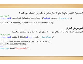 ‫ﮐﻧﯾم‬ ‫ﻣﯽ‬ ‫اﺳﺗﻔﺎده‬ ‫زﯾر‬ ‫ﮐد‬ ‫از‬ ‫ارﺳﺎﻟﯽ‬ ‫ھﺎی‬ ‫ﭘﯾﺎم‬ ‫ﯾﺎ‬ ‫ﭘﯾﺎم‬ ‫اﻋﺗﺑﺎر‬ ‫ﺗﻌﯾﯾن‬ ‫رای‬:
//‫ﭘ‬ ‫اﻋﺘﺒﺎر‬ ‫ﺗﻌﯿﯿﻦ‬
rivate void comboBox4_SelectedIndexChanged(
xKylixSMS.SMSValidity = comboBox4.SelectedIndex +
‫ﻣﯾﮑﻧﯾم‬ ‫اﺳﺗﻔﺎده‬ ‫زﯾر‬ ‫ﮐد‬ ‫از‬ ‫ﺷود‬ ‫ارﺳﺎل‬ ‫ﺳرور‬ ‫ﮐدام‬ ‫از‬ ‫ﭘﯾﺎﻣﮏ‬ ‫اﯾﻧﮑﮫ‬ ‫ﺗﻧظﯾم‬ ‫رای‬:
//‫ﮐﻨﺘﺮ‬ ‫ﻣﺮﮐﺰ‬ ‫ﺗﻌﯿﯿﻦ‬
rivate void button5_Click(object sender,
f (axKylixSMS.SetSMSCNumber(textBox20.Text) !=
xKylixSMS.GetLastError(1);
lse
essageBox.Show("Successful.");
‫ﮐﻧﯾم‬ ‫ﻣﯽ‬ ‫اﺳﺗﻔﺎده‬ ‫زﯾر‬ ‫ﮐد‬ ‫از‬ ‫ارﺳﺎﻟﯽ‬ ‫ھﺎی‬ ‫ﭘﯾﺎم‬ ‫ﯾﺎ‬ ‫ﭘﯾﺎم‬ ‫اﻋﺗﺑﺎر‬ ‫ﺗﻌﯾﯾن‬ ‫رای‬
_SelectedIndexChanged(object sender, EventArgs e)
.SelectedIndex + 1;
‫ﮐﻨﺘﺮل‬ ‫ﻣﺮﮐﺰ‬ ‫ﻈﯿﻢ‬
‫ﻣﯾﮑﻧﯾم‬ ‫اﺳﺗﻔﺎده‬ ‫زﯾر‬ ‫ﮐد‬ ‫از‬ ‫ﺷود‬ ‫ارﺳﺎل‬ ‫ﺳرور‬ ‫ﮐدام‬ ‫از‬ ‫ﭘﯾﺎﻣﮏ‬ ‫اﯾﻧﮑﮫ‬ ‫ﺗﻧظﯾم‬ ‫رای‬
sender, EventArgs e)
.Text) != 1)
 