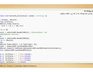 ivate void button9_Click(object sender, EventArgs e)
t lFolder, lResult;
ring strStatus;
SMSList.Items.Clear();
r (int i = 0; i < 50; i++)
(i == 0)
esult = axKylixSMS.ReadAllSMS(1); //declaration: int
adAllSMS(int IsFirst)
se
esult = axKylixSMS.ReadAllSMS(0);
(1 != lResult)
eak;
SMSList.Items.Add((i + 1).ToString(), 0);
older = axKylixSMS.LastReadSMSFolder;
SMSList.Items[i].SubItems.Add(axKylixSMS.GetSMSFolderInfo
itch (axKylixSMS.LastReadSMSStatus)
se 1: strStatus = " ‫ﺧﻮاﻧﺪه‬ ‫ﻧﺸﺪه‬"; break;
se 2: strStatus = " ‫ﺧﻮاﻧﺪه‬ ‫ﺷﺪه‬"; break;
se 3: strStatus = " ‫ارﺳﻞ‬ ‫ﻧﺸﺪه‬"; break;
se 4: strStatus = " ‫ارﺳﺎل‬ ‫ﺷﺪه‬"; break;
fault: strStatus = ""; break;
SMSList.Items[i].SubItems.Add(strStatus);
‫ھﺎ‬ ‫ﭘﯿﺎﻣﮏ‬ ‫ﺪن‬
‫ﻣﯾﮑﻧﯾم‬ ‫اﺳﺗﻔﺎده‬ ‫زﯾر‬ ‫ﮐد‬ ‫از‬ ‫ھﺎ‬ ‫ﭘﯾﺎﻣﮏ‬ ‫ھﻣﮫ‬ ‫ﺧوادن‬ ‫ی‬:
e)
int
axKylixSMS.GetSMSFolderInfo(lFolder));
 