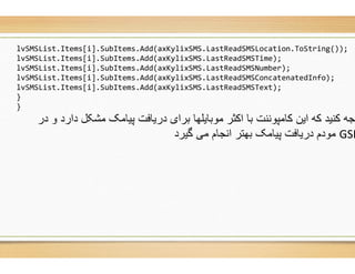 lvSMSList.Items[i].SubItems.Add(axKylixSMS.LastReadSMSLocation.ToString
lvSMSList.Items[i].SubItems.Add(axKylixSMS.LastReadSMSTime
lvSMSList.Items[i].SubItems.Add(axKylixSMS.LastReadSMSNumber
lvSMSList.Items[i].SubItems.Add(axKylixSMS.LastReadSMSConcatenatedInfo
lvSMSList.Items[i].SubItems.Add(axKylixSMS.LastReadSMSText
}
}
‫در‬ ‫و‬ ‫دارد‬ ‫ﻣﺷﮑل‬ ‫ﭘﯾﺎﻣﮏ‬ ‫درﯾﺎﻓت‬ ‫ﺑرای‬ ‫ﻣوﺑﺎﯾﻠﮭﺎ‬ ‫اﮐﺛر‬ ‫ﺑﺎ‬ ‫ﮐﺎﻣﭘوﻧﻧت‬ ‫اﯾن‬ ‫ﮐﮫ‬ ‫ﮐﻧﯾد‬ ‫وﺟﮫ‬
‫ﮔﯾرد‬ ‫ﻣﯽ‬ ‫اﻧﺟﺎم‬ ‫ﺑﮭﺗر‬ ‫ﭘﯾﺎﻣﮏ‬ ‫درﯾﺎﻓت‬ ‫ﻣودم‬
axKylixSMS.LastReadSMSLocation.ToString());
axKylixSMS.LastReadSMSTime);
axKylixSMS.LastReadSMSNumber);
axKylixSMS.LastReadSMSConcatenatedInfo);
axKylixSMS.LastReadSMSText);
‫در‬ ‫و‬ ‫دارد‬ ‫ﻣﺷﮑل‬ ‫ﭘﯾﺎﻣﮏ‬ ‫درﯾﺎﻓت‬ ‫ﺑرای‬ ‫ﻣوﺑﺎﯾﻠﮭﺎ‬ ‫اﮐﺛر‬ ‫ﺑﺎ‬ ‫ﮐﺎﻣﭘوﻧﻧت‬ ‫اﯾن‬ ‫ﮐﮫ‬ ‫ﮐﻧﯾد‬ ‫وﺟﮫ‬
GSM‫ﮔﯾرد‬ ‫ﻣﯽ‬ ‫اﻧﺟﺎم‬ ‫ﺑﮭﺗر‬ ‫ﭘﯾﺎﻣﮏ‬ ‫درﯾﺎﻓت‬ ‫ﻣودم‬
 