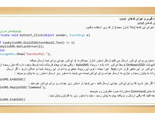 ‫اﺟﺮای‬ ‫ﮐﺪھﺎی‬/ ussd
rivate void button7_Click(object sender, EventArgs
f (axKylixSMS.DialUSSD(textBox22.Text) != 1)
xKylixSMS.GetLastError(1);
lse
essageBox.Show("Successful.");
‫ﺳﯾﻣﮑﺎرت‬ ‫ﺷﺎرژ‬ ‫دﺳﺗور‬ ‫ﻣﺛل‬(‫ﻣﯾﮑﻧﮫ‬ ‫ارﺳﺎل‬ ‫ﺷﻣﺎ‬ ‫ﺑرای‬ ‫ﺟواﺑﯽ‬ ‫اﭘراﺗور‬ ،
KylixSMS،‫از‬ ‫رﺳﯾده‬ ‫ﻣﺗن‬ ‫ﮐﮫ‬ ‫داره‬ ‫وﺟود‬ ‫ﺗوﺳط‬ ‫ﺷده‬ ‫ﻓرﺳﺗﺎده‬ ‫ﭘﯾﻐﺎم‬ ‫ﺟواب‬ ‫وﻗﺗﯽ‬
‫ﻧﺎم‬ ‫ﺑﮫ‬ ‫ﻣﺗﻐﯾری‬ ‫روﯾداد‬ ‫اﯾن‬ ‫ﺗوی‬ ، ‫ﻣﯾﺷﮫ‬ ‫اﺟرا‬‫ارﺳﺎل‬ ‫اﮔر‬ ، ‫دارﯾد‬ ‫اﻣﮑﺎن‬ ‫دو‬ ‫ﺷﻣﺎ‬ ‫روﯾداد‬ ‫اﯾن‬ ‫در‬
‫ﺑرﺳوﻧﯾد‬ ‫ﭘﺎﯾﺎن‬ ‫ﺑﮫ‬ ‫رو‬ ‫دﺳﺗور‬ ‫ارﺳﺎل‬ ‫زﯾر‬ ‫دﺳﺗور‬ ‫ﺑﺎ‬ ‫ﺗوﻧﯾد‬ ‫ﻣﯽ‬ ‫اﭘراﺗورﻧﯾﺳت‬ ‫ﺑرای‬ ‫ﺟواب‬ ‫ارﺳﺎل‬ ‫ﺑﮫ‬ ‫ﻧﯾﺎزی‬ ‫و‬ ‫رﺳﯾده‬ ‫ﭘﺎﯾﺎن‬ ‫ﺑﮫ‬ ‫ورات‬:
ixSMS.EndUSSD()
‫ﺑﻔرﺳﺗﯾد‬ ‫اﭘراﺗوز‬ ‫ﺑرای‬ ‫رو‬ ‫ﺟواب‬ ‫زﯾر‬ ‫دﺳﺗور‬ ‫از‬ ‫ﺗوﻧﯾد‬ ‫ﻣﯽ‬ ، ‫ﮐﻧﯾد‬ ‫ارﺳﺎل‬ ‫ﺟواﺑﯽ‬ ‫اﭘراﺗور‬ ‫ﺑرای‬ ‫ﮐﮫ‬ ‫دارﯾد‬ ‫ﻧﯾﺎز‬ ‫اﮔر‬ ‫ﻣﺎ‬:
ixSMS.ReplyUSSD('Command');
‫ﺑدﯾد‬ ‫ﭘﺎﯾﺎن‬ ‫ﮐﺎرﺗون‬ ‫ﺑﮫ‬ ‫زﯾر‬ ‫دﺳﺗور‬ ‫ﺑﺎ‬ ‫ﺑﺎﯾد‬ ، ‫رﺳﯾد‬ ‫ﭘﺎﯾﺎن‬ ‫ﺑﮫ‬ ‫ﭘﯾﺎم‬ ‫درﯾﺎﻓت‬ ‫و‬ ‫ارﺳﺎل‬ ‫وﻗﺗﯽ‬ ‫ﮐﮫ‬ ‫ﮐﻧﯾد‬ ‫وﺟﮫ‬:
ixSMS.EndUSSD()
‫ﮐﺪھﺎی‬ ‫اﺟﺮای‬ ‫و‬ ‫ﮔﯿﺮی‬ ‫ره‬ussd
‫ﮐدھﺎی‬ ‫ی‬ussd
‫ﮐدھﺎ‬ ‫اﯾن‬ ‫اﺟرای‬ ‫ی‬)‫ﻣﺟدد‬ ‫ﺷﺎرژ‬ ‫ﻣﺛﻼ‬(‫ﻣﮑﻧﯾم‬ ‫اﺳﺗﻔﺎده‬ ‫زﯾر‬ ‫ﮐد‬ ‫از‬:
EventArgs e)
‫ﮐﻧﯾد‬ ‫ﻣﯽ‬ ‫ارﺳﺎل‬ ‫اﭘراﺗور‬ ‫ﺑرای‬ ‫دﺳﺗوری‬ ‫ﯽ‬)‫ﺳﯾﻣﮑﺎرت‬ ‫ﺷﺎرژ‬ ‫دﺳﺗور‬ ‫ﻣﺛل‬
‫ﮐﺎﻣﭘوﻧﻧت‬OnNewUSSD‫روﯾداد‬ ، ‫ﺑﺷﮫ‬ ‫داده‬ ‫اﭘراﺗور‬ ‫ﺗوﺳط‬KylixSMS
‫داره‬ ‫ﻗرار‬ ‫ﻣﺗﻐﯾر‬ ‫اﯾن‬ ‫در‬ ‫اﭘراﺗور‬ ‫ف‬Text‫ﻧﺎم‬ ‫ﺑﮫ‬ ‫ﻣﺗﻐﯾری‬ ‫روﯾداد‬ ‫اﯾن‬ ‫ﺗوی‬ ، ‫ﻣﯾﺷﮫ‬ ‫اﺟرا‬
‫ﺑرﺳوﻧﯾد‬ ‫ﭘﺎﯾﺎن‬ ‫ﺑﮫ‬ ‫رو‬ ‫دﺳﺗور‬ ‫ارﺳﺎل‬ ‫زﯾر‬ ‫دﺳﺗور‬ ‫ﺑﺎ‬ ‫ﺗوﻧﯾد‬ ‫ﻣﯽ‬ ‫اﭘراﺗورﻧﯾﺳت‬ ‫ﺑرای‬ ‫ﺟواب‬ ‫ارﺳﺎل‬ ‫ﺑﮫ‬ ‫ﻧﯾﺎزی‬ ‫و‬ ‫رﺳﯾده‬ ‫ﭘﺎﯾﺎن‬ ‫ﺑﮫ‬ ‫ورات‬
‫ﺑﻔرﺳﺗﯾد‬ ‫اﭘراﺗوز‬ ‫ﺑرای‬ ‫رو‬ ‫ﺟواب‬ ‫زﯾر‬ ‫دﺳﺗور‬ ‫از‬ ‫ﺗوﻧﯾد‬ ‫ﻣﯽ‬ ، ‫ﮐﻧﯾد‬ ‫ارﺳﺎل‬ ‫ﺟواﺑﯽ‬ ‫اﭘراﺗور‬ ‫ﺑرای‬ ‫ﮐﮫ‬ ‫دارﯾد‬ ‫ﻧﯾﺎز‬ ‫اﮔر‬ ‫ﻣﺎ‬
*‫ﺟﺎی‬ ‫ﺑﮫ‬Command‫ﺑﻧوﯾﺳﯾد‬ ‫رو‬ ‫ﻧظرﺗون‬ ‫ﻣورد‬ ‫دﺳﺗورات‬
‫ﺑدﯾد‬ ‫ﭘﺎﯾﺎن‬ ‫ﮐﺎرﺗون‬ ‫ﺑﮫ‬ ‫زﯾر‬ ‫دﺳﺗور‬ ‫ﺑﺎ‬ ‫ﺑﺎﯾد‬ ، ‫رﺳﯾد‬ ‫ﭘﺎﯾﺎن‬ ‫ﺑﮫ‬ ‫ﭘﯾﺎم‬ ‫درﯾﺎﻓت‬ ‫و‬ ‫ارﺳﺎل‬ ‫وﻗﺗﯽ‬ ‫ﮐﮫ‬ ‫ﮐﻧﯾد‬ ‫وﺟﮫ‬
 