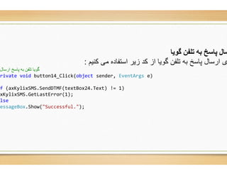 ‫ﮐﻧﯾم‬ ‫ﻣﯽ‬ ‫اﺳﺗﻔﺎده‬ ‫زﯾر‬ ‫ﮐد‬ ‫از‬ ‫ﮔوﯾﺎ‬ ‫ﺗﻠﻔن‬ ‫ﺑﮫ‬ ‫ﭘﺎﺳﺦ‬ ‫ارﺳﺎل‬ ‫ی‬:
‫ارﺳﺎل‬ ‫ﭘﺎﺳﺦ‬ ‫ﺑﮫ‬ ‫ﺗﻠﻔﻦ‬ ‫ﮔﻮﯾﺎ‬
private void button14_Click(object sender,
if (axKylixSMS.SendDTMF(textBox24.Text) !=
axKylixSMS.GetLastError(1);
else
MessageBox.Show("Successful.");
‫ﮔﻮﯾﺎ‬ ‫ﺗﻠﻔﻦ‬ ‫ﺑﮫ‬ ‫ﭘﺎﺳﺦ‬ ‫ﺳﺎل‬
‫ﮐﻧﯾم‬ ‫ﻣﯽ‬ ‫اﺳﺗﻔﺎده‬ ‫زﯾر‬ ‫ﮐد‬ ‫از‬ ‫ﮔوﯾﺎ‬ ‫ﺗﻠﻔن‬ ‫ﺑﮫ‬ ‫ﭘﺎﺳﺦ‬ ‫ارﺳﺎل‬ ‫ی‬
sender, EventArgs e)
.Text) != 1)
 