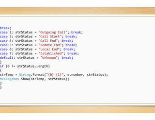 break;
case 2: strStatus = "Outgoing Call"; break
case 3: strStatus = "Call Start"; break;
case 4: strStatus = "Call End"; break;
case 5: strStatus = "Remote End"; break;
case 6: strStatus = "Local End"; break;
case 7: strStatus = "Established"; break;
default: strStatus = "Unknown"; break;
}
if (0 != strStatus.Length)
{
strTemp = String.Format("{0} {1}", e.number
MessageBox.Show(strTemp, strStatus);
}
}
break;
;
e.number, strStatus);
 