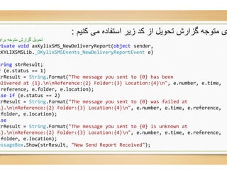 ‫ﮐﻧﯾم‬ ‫ﻣﯽ‬ ‫اﺳﺗﻔﺎده‬ ‫زﯾر‬ ‫ﮐد‬ ‫از‬ ‫ﺗﺣوﯾل‬ ‫ﮔزارش‬ ‫ﻣﺗوﺟﮫ‬ ‫ی‬:
‫ﺑﺮای‬ ‫ﻣﺘﻮﺟﮫ‬ ‫ﮔﺰارش‬ ‫ﺗﺤﻮﯾﻞ‬
rivate void axKylixSMS_NewDeliveryReport(
xKYLIXSMSLib._DKylixSMSEvents_NewDeliveryReportEvent
tring strResult;
f (e.status == 1)
trResult = String.Format("The message you sent to {
elivered at {1}.nnReference:{2} Folder:{
.reference, e.folder, e.location);
lse if (e.status == 2)
trResult = String.Format("The message you sent to {
1}.nnReference:{2} Folder:{3} Location:{
.folder, e.location);
lse
trResult = String.Format("The message you sent to {
1}.nnReference:{2} Folder:{3} Location:{
.folder, e.location);
essageBox.Show(strResult, "New Send Report Received"
‫ﮐﻧﯾم‬ ‫ﻣﯽ‬ ‫اﺳﺗﻔﺎده‬ ‫زﯾر‬ ‫ﮐد‬ ‫از‬ ‫ﺗﺣوﯾل‬ ‫ﮔزارش‬ ‫ﻣﺗوﺟﮫ‬ ‫ی‬
(object sender,
DKylixSMSEvents_NewDeliveryReportEvent e)
"The message you sent to {0} has been
} Folder:{3} Location:{4}n", e.number, e.time,
"The message you sent to {0} was failed at
} Location:{4}n", e.number, e.time, e.reference,
"The message you sent to {0} is unknown at
} Location:{4}n", e.number, e.time, e.reference,
"New Send Report Received");
 
